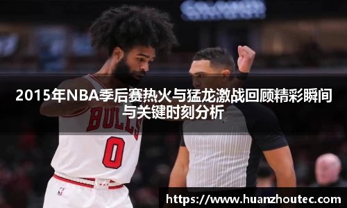 2015年NBA季后赛热火与猛龙激战回顾精彩瞬间与关键时刻分析